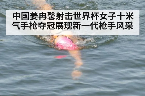 中国姜冉馨射击世界杯女子十米气手枪夺冠展现新一代枪手风采